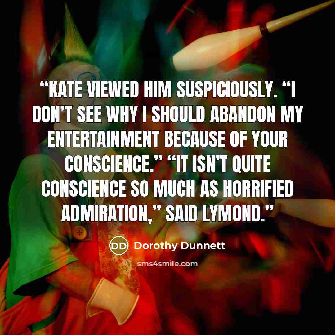 “Kate viewed him suspiciously. “I don’t see why I should abandon my entertainment because of your conscience.” “It isn’t quite conscience so much as horrified admiration,” said Lymond.” quote by Dorothy Dunnett