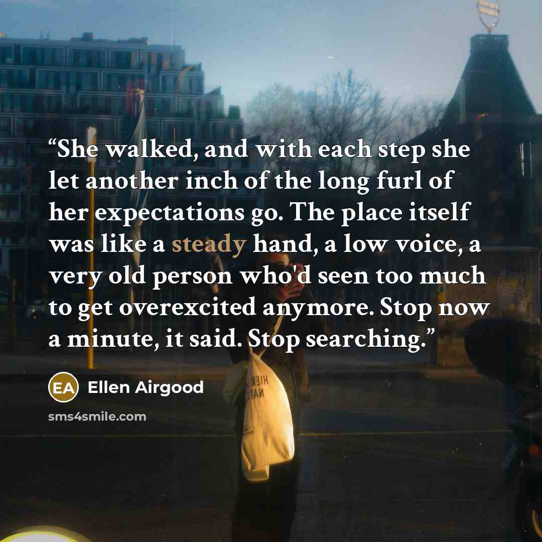 “She walked, and with each step she let another inch of the long furl of her expectations go. The place itself was like a steady hand, a low voice, a very old person who'd seen too much to get overexcited anymore. Stop now a minute, it said. Stop searching.” quote by Ellen Airgood