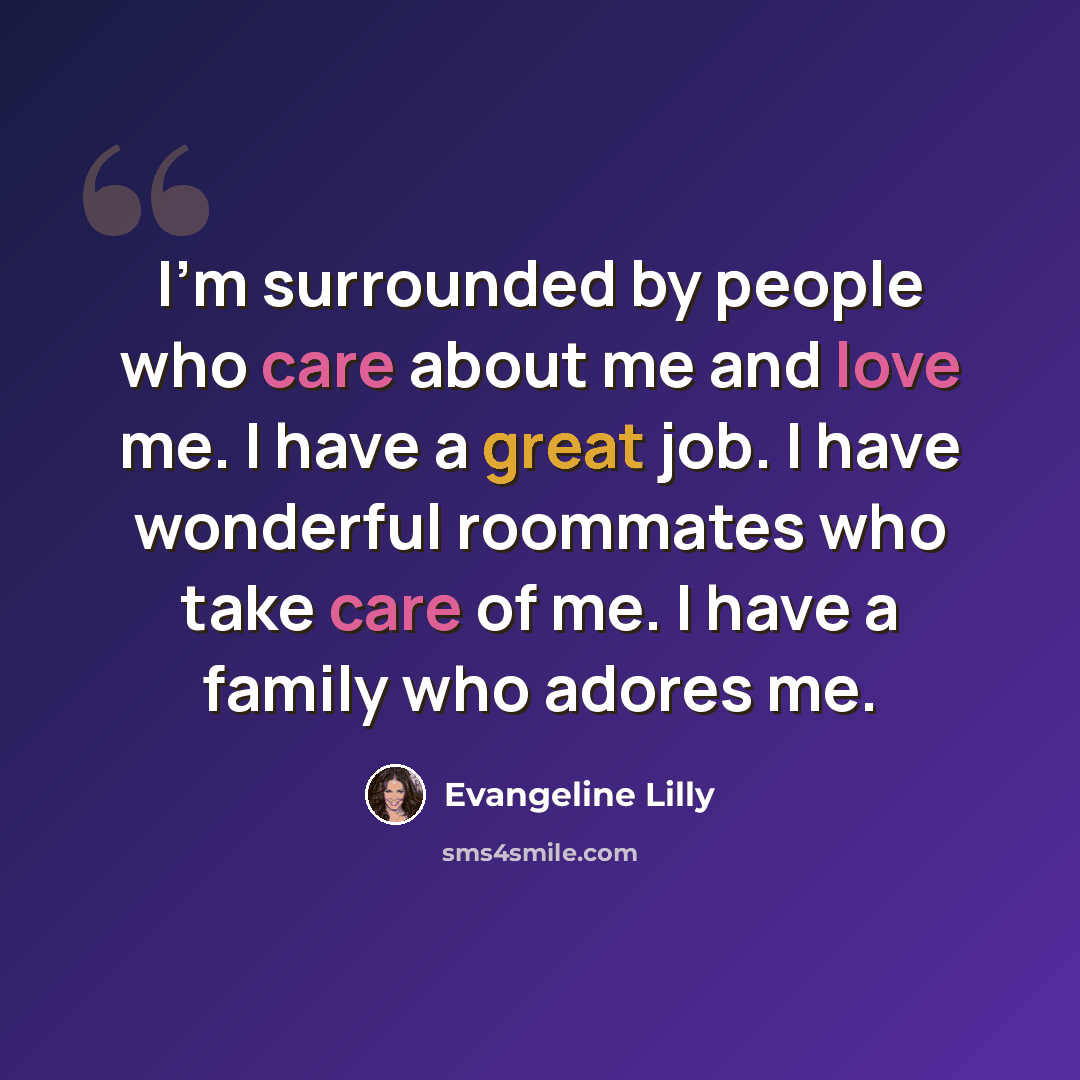 “I'm surrounded by people who care about me and love me. I have a great job. I have wonderful roommates who take care of me. I have a family who adores me.” quote by Evangeline Lilly