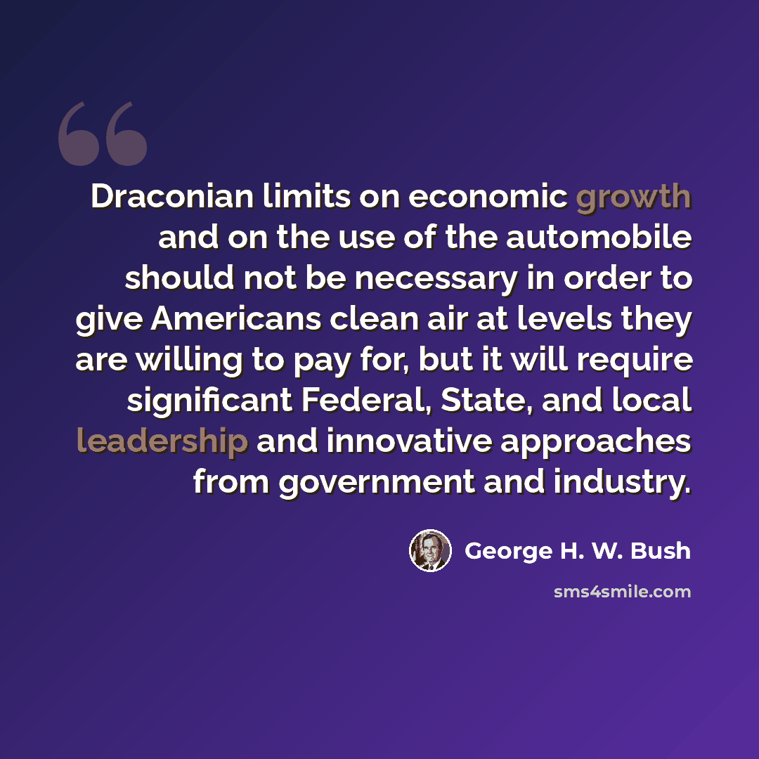 “Draconian limits on economic growth and on the use of the automobile should not be necessary in order to give Americans clean air at levels they are willing to pay for, but it will require significant Federal, State, and local leadership and innovative approaches from government and industry.” quote by George H. W. Bush