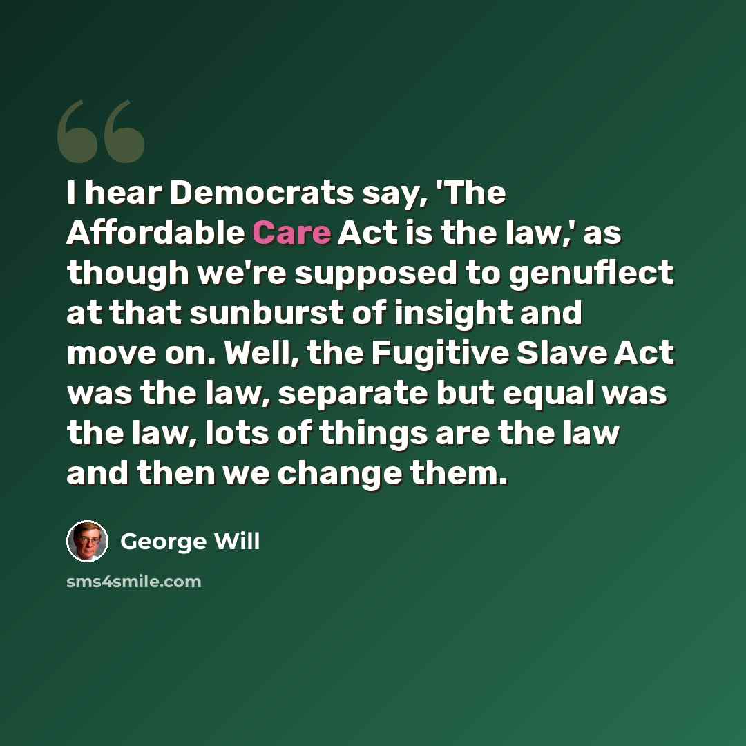 “I hear Democrats say, 'The Affordable Care Act is the law,' as though we're supposed to genuflect at that sunburst of insight and move on. Well, the Fugitive Slave Act was the law, separate but equal was the law, lots of things are the law and then we change them.” quote by George Will