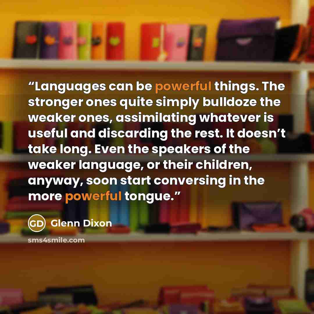 “Languages can be powerful things. The stronger ones quite simply bulldoze the weaker ones, assimilating whatever is useful and discarding the rest. It doesn’t take long. Even the speakers of the weaker language, or their children, anyway, soon start conversing in the more powerful tongue.” quote by Glenn Dixon