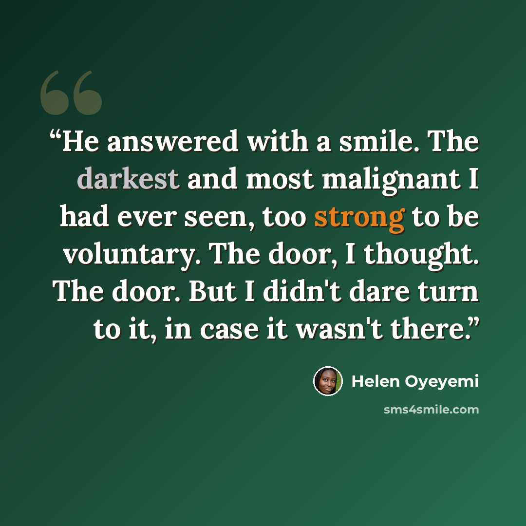 “He answered with a smile. The darkest and most malignant I had ever seen, too strong to be voluntary. The door, I thought. The door. But I didn't dare turn to it, in case it wasn't there.” quote by Helen Oyeyemi