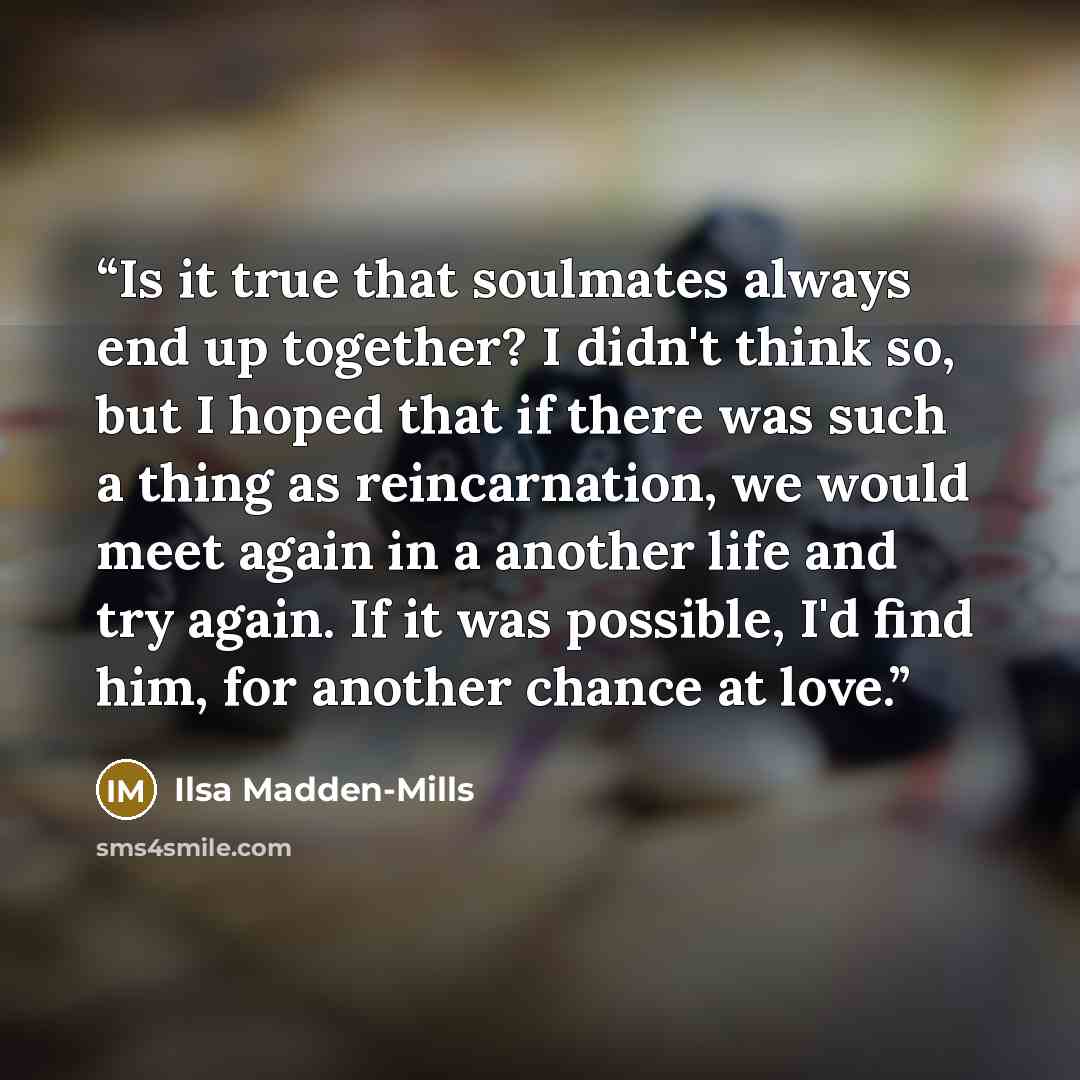 “Is it true that soulmates always end up together? I didn't think so, but I hoped that if there was such a thing as reincarnation, we would meet again in a another life and try again. If it was possible, I'd find him, for another chance at love.” quote by Ilsa Madden-Mills