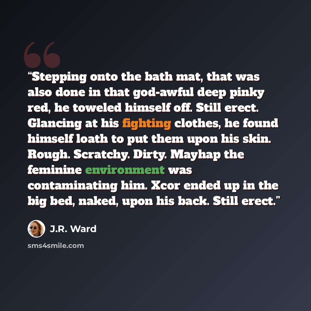 “Stepping onto the bath mat, that was also done in that god-awful deep pinky red, he toweled himself off. Still erect. Glancing at his fighting clothes, he found himself loath to put them upon his skin. Rough. Scratchy. Dirty. Mayhap the feminine environment was contaminating him. Xcor ended up in…” quote by J.R. Ward