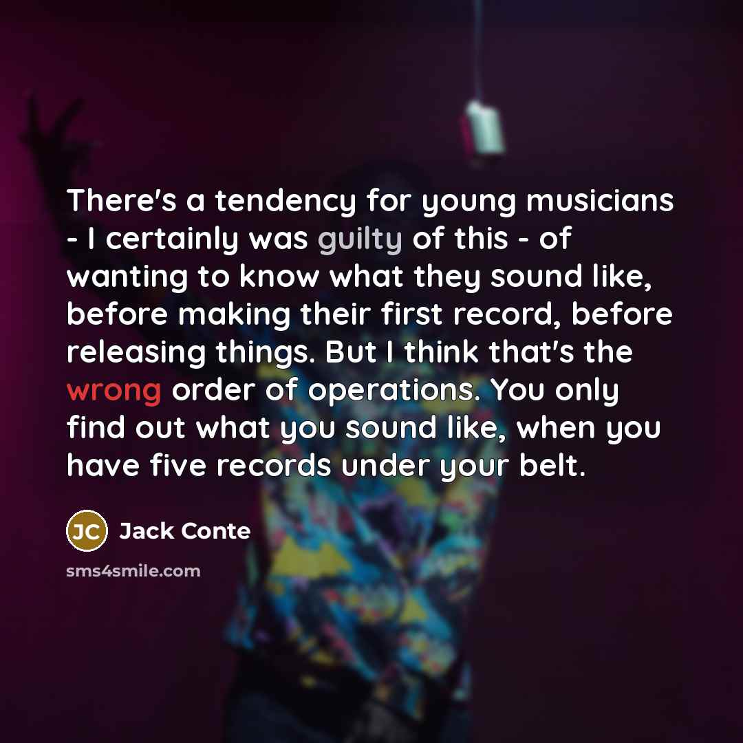 “There's a tendency for young musicians - I certainly was guilty of this - of wanting to know what they sound like, before making their first record, before releasing things. But I think that's the wrong order of operations. You only find out what you sound like, when you have five records under…” quote by Jack Conte