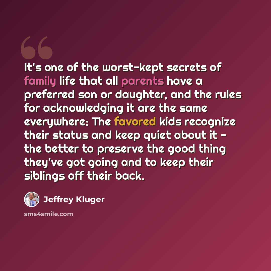 “It's one of the worst-kept secrets of family life that all parents have a preferred son or daughter, and the rules for acknowledging it are the same everywhere: The favored kids recognize their status and keep quiet about it - the better to preserve the good thing they've got going and to keep…” quote by Jeffrey Kluger