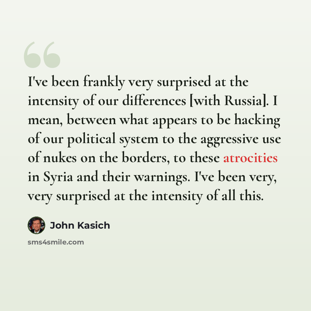 “I've been frankly very surprised at the intensity of our differences [with Russia]. I mean, between what appears to be hacking of our political system to the aggressive use of nukes on the borders, to these atrocities in Syria and their warnings. I've been very, very surprised at the intensity of…” quote by John Kasich