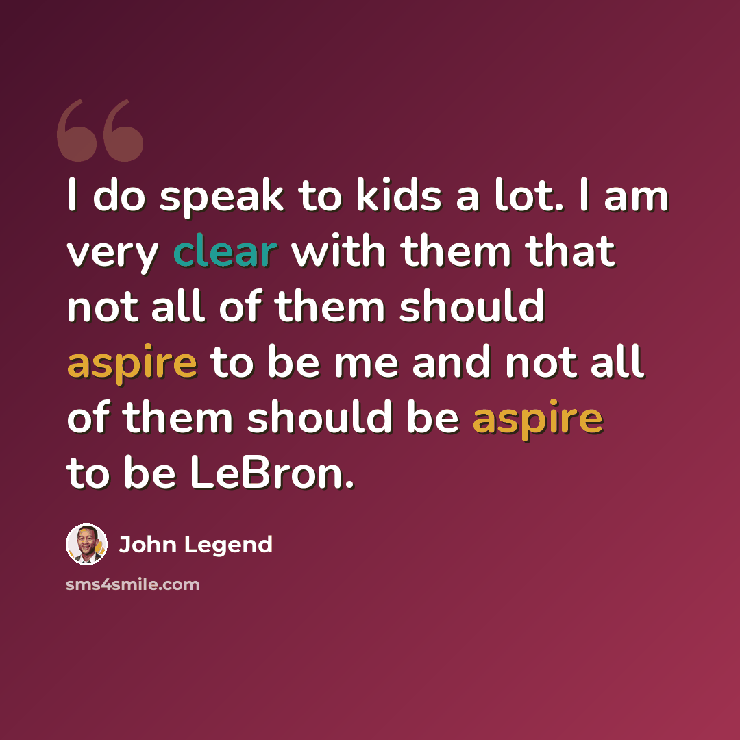“I do speak to kids a lot. I am very clear with them that not all of them should aspire to be me and not all of them should be aspire to be LeBron.” quote by John Legend