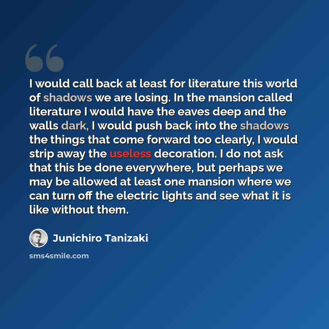 “I would call back at least for literature this world of shadows we are losing. In the mansion called literature I would have the eaves deep and the walls dark, I would push back into the shadows the things that come forward too clearly, I would strip away the useless decoration. I do not ask that…” quote by Junichiro Tanizaki