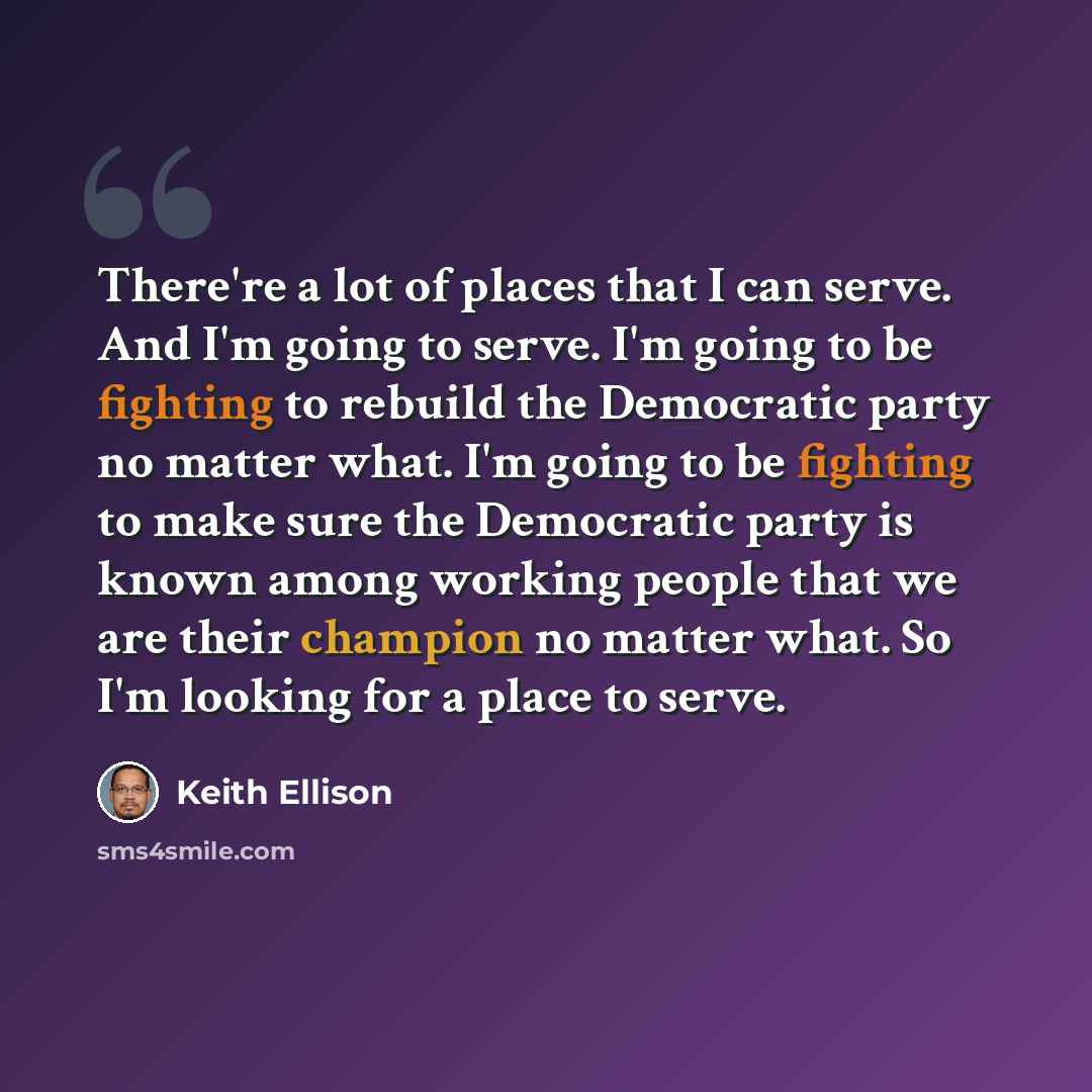 “There're a lot of places that I can serve. And I'm going to serve. I'm going to be fighting to rebuild the Democratic party no matter what. I'm going to be fighting to make sure the Democratic party is known among working people that we are their champion no matter what. So I'm looking for a place…” quote by Keith Ellison