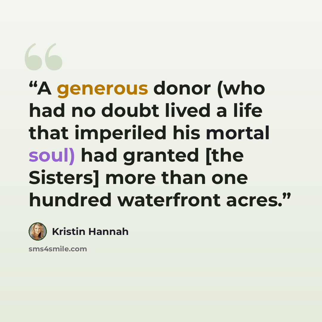“A generous donor (who had no doubt lived a life that imperiled his mortal soul) had granted [the Sisters] more than one hundred waterfront acres.” quote by Kristin Hannah