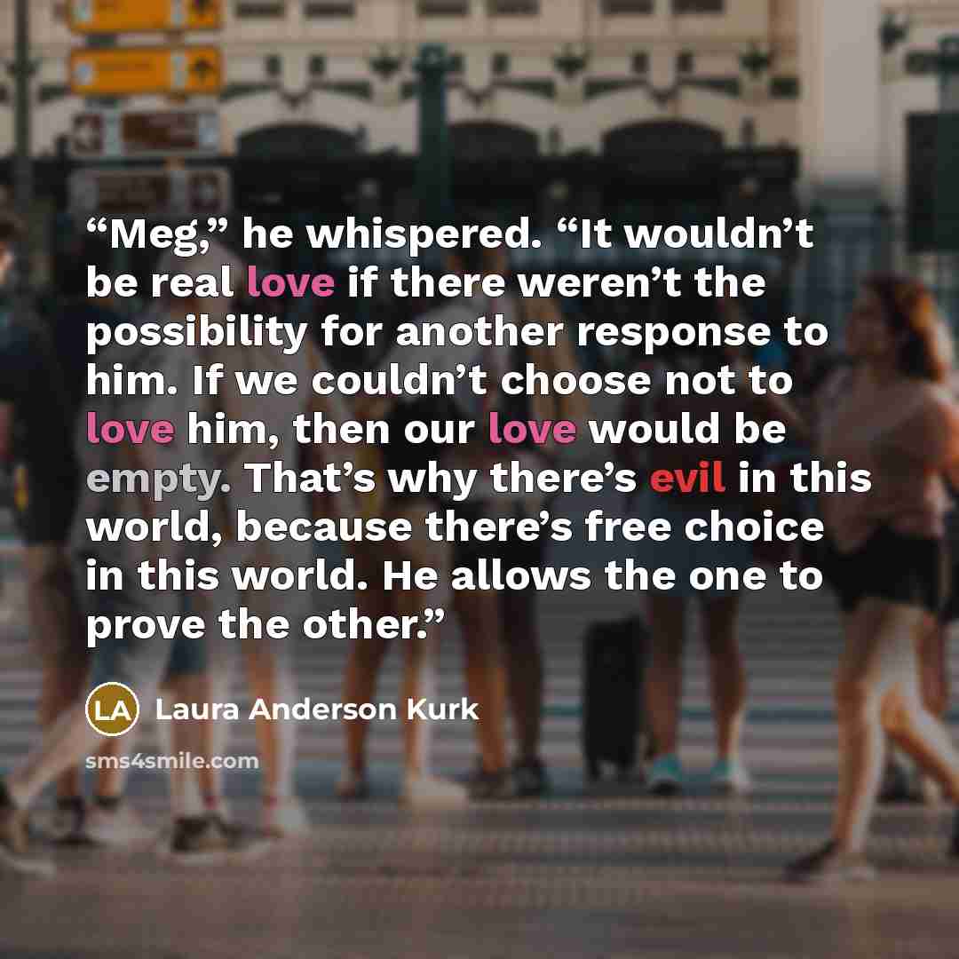 “Meg,” he whispered. “It wouldn’t be real love if there weren’t the possibility for another response to him. If we couldn’t choose not to love him, then our love would be empty. That’s why there’s evil in this world, because there’s free choice in this world. He allows the one to prove the other.” quote by Laura Anderson Kurk