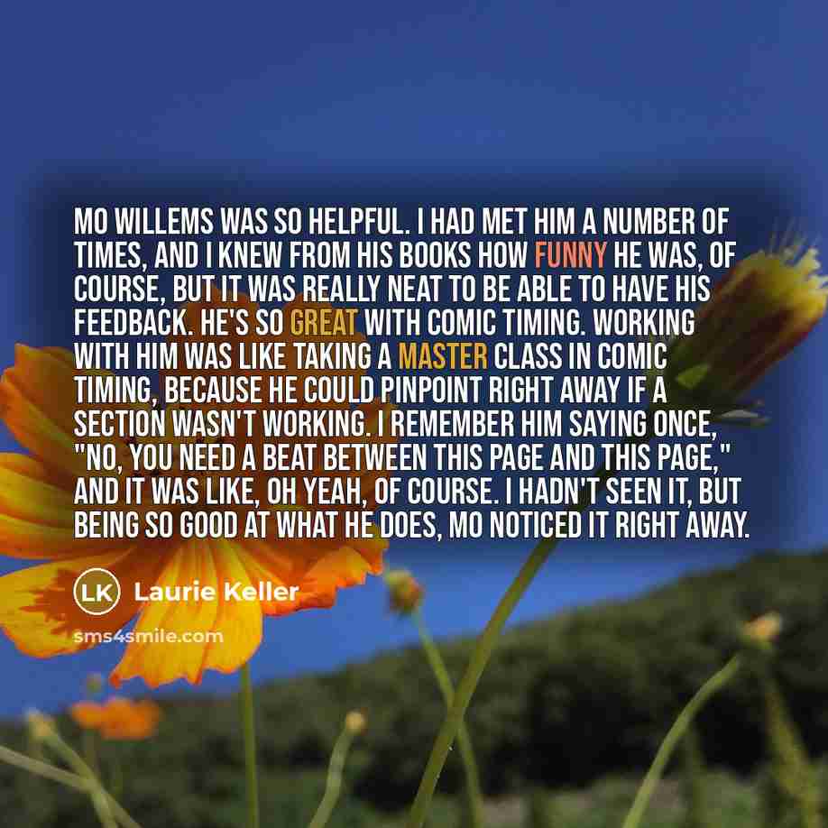 “Mo Willems was so helpful. I had met him a number of times, and I knew from his books how funny he was, of course, but it was really neat to be able to have his feedback. He's so great with comic timing. Working with him was like taking a master class in comic timing, because he could pinpoint…” quote by Laurie Keller