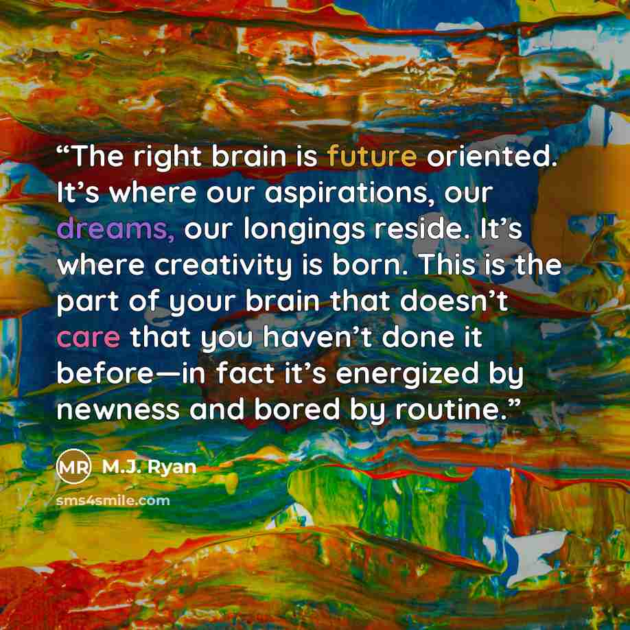 “The right brain is future oriented. It’s where our aspirations, our dreams, our longings reside. It’s where creativity is born. This is the part of your brain that doesn’t care that you haven’t done it before—in fact it’s energized by newness and bored by routine.” quote by M.J. Ryan