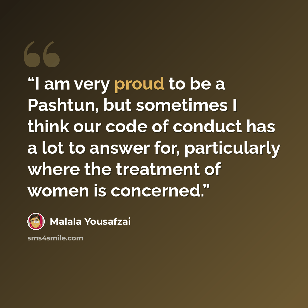 “I am very proud to be a Pashtun, but sometimes I think our code of conduct has a lot to answer for, particularly where the treatment of women is concerned.” quote by Malala Yousafzai