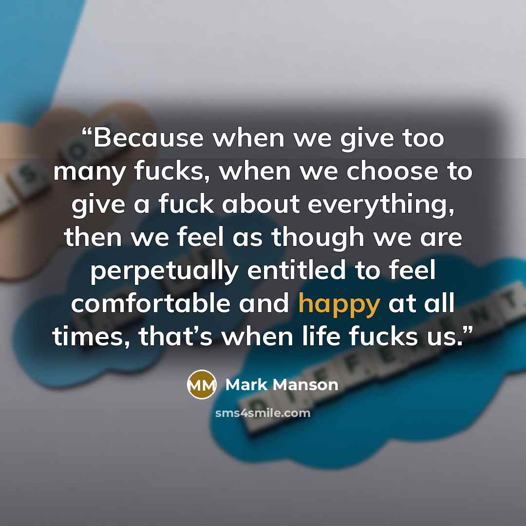 “Because when we give too many fucks, when we choose to give a fuck about everything, then we feel as though we are perpetually entitled to feel comfortable and happy at all times, that’s when life fucks us.” quote by Mark Manson