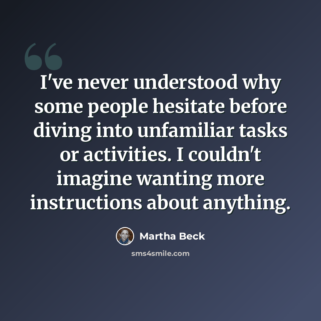 “I've never understood why some people hesitate before diving into unfamiliar tasks or activities. I couldn't imagine wanting more instructions about anything.” quote by Martha Beck