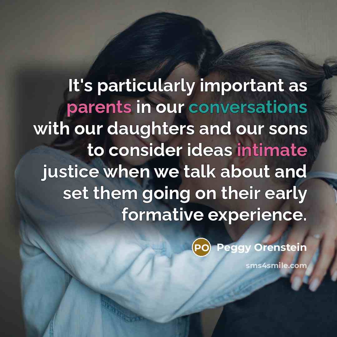 “It's particularly important as parents in our conversations with our daughters and our sons to consider ideas intimate justice when we talk about and set them going on their early formative experience.” quote by Peggy Orenstein