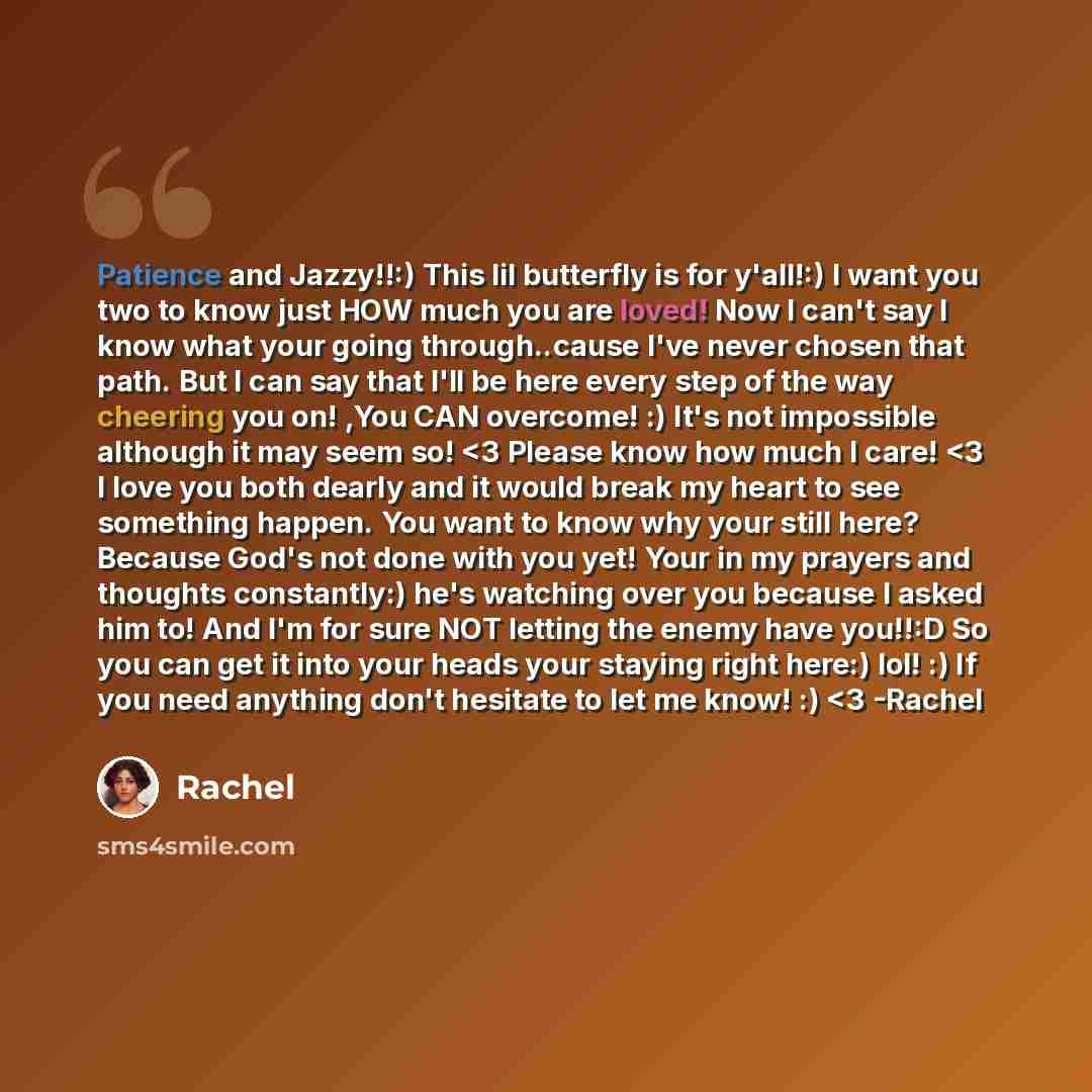“Patience and Jazzy!!:) This lil butterfly is for y'all!:) I want you two to know just HOW much you are loved! Now I can't say I know what your going through..cause I've never chosen that path. But I can say that I'll be here every step of the way cheering you on! ,You CAN overcome! :) It's not…” quote by Rachel