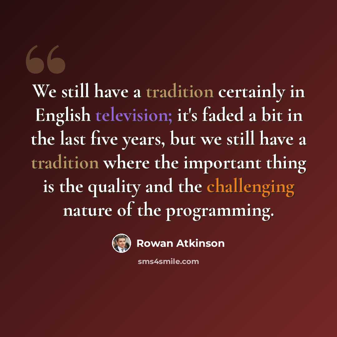 “We still have a tradition certainly in English television; it's faded a bit in the last five years, but we still have a tradition where the important thing is the quality and the challenging nature of the programming.” quote by Rowan Atkinson