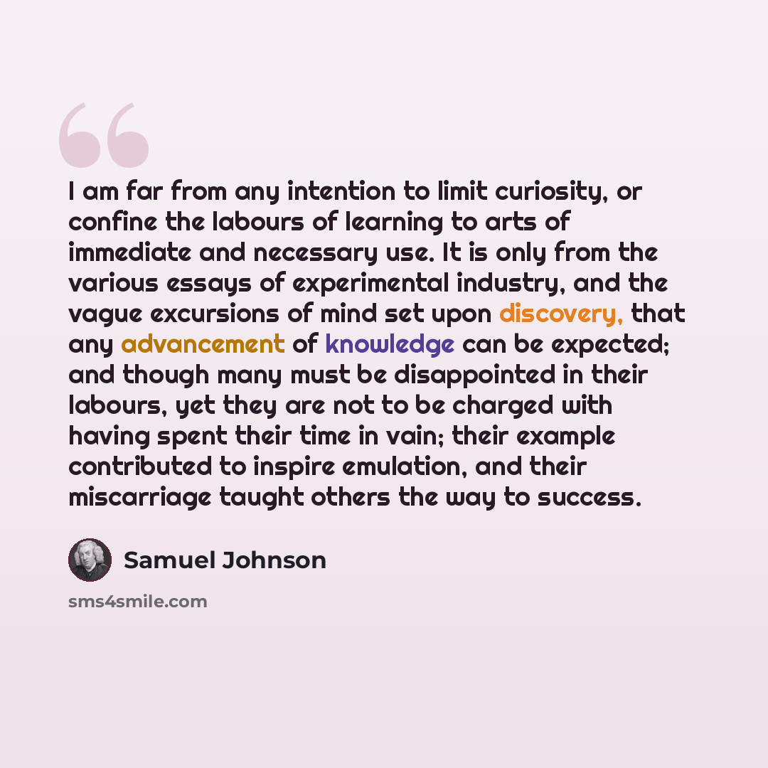 “I am far from any intention to limit curiosity, or confine the labours of learning to arts of immediate and necessary use. It is only from the various essays of experimental industry, and the vague excursions of mind set upon discovery, that any advancement of knowledge can be expected; and though…” quote by Samuel Johnson