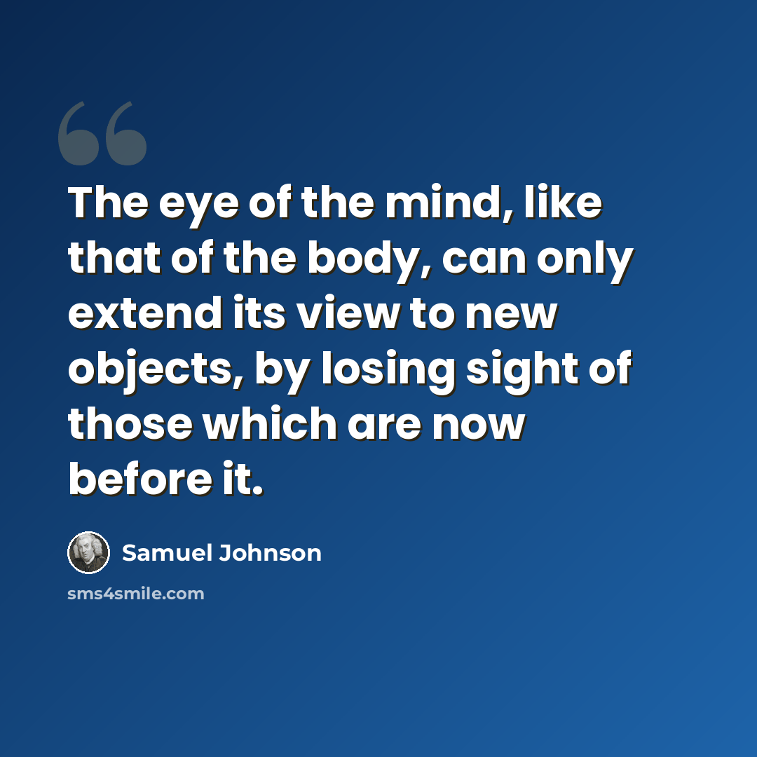“The eye of the mind, like that of the body, can only extend its view to new objects, by losing sight of those which are now before it.” quote by Samuel Johnson