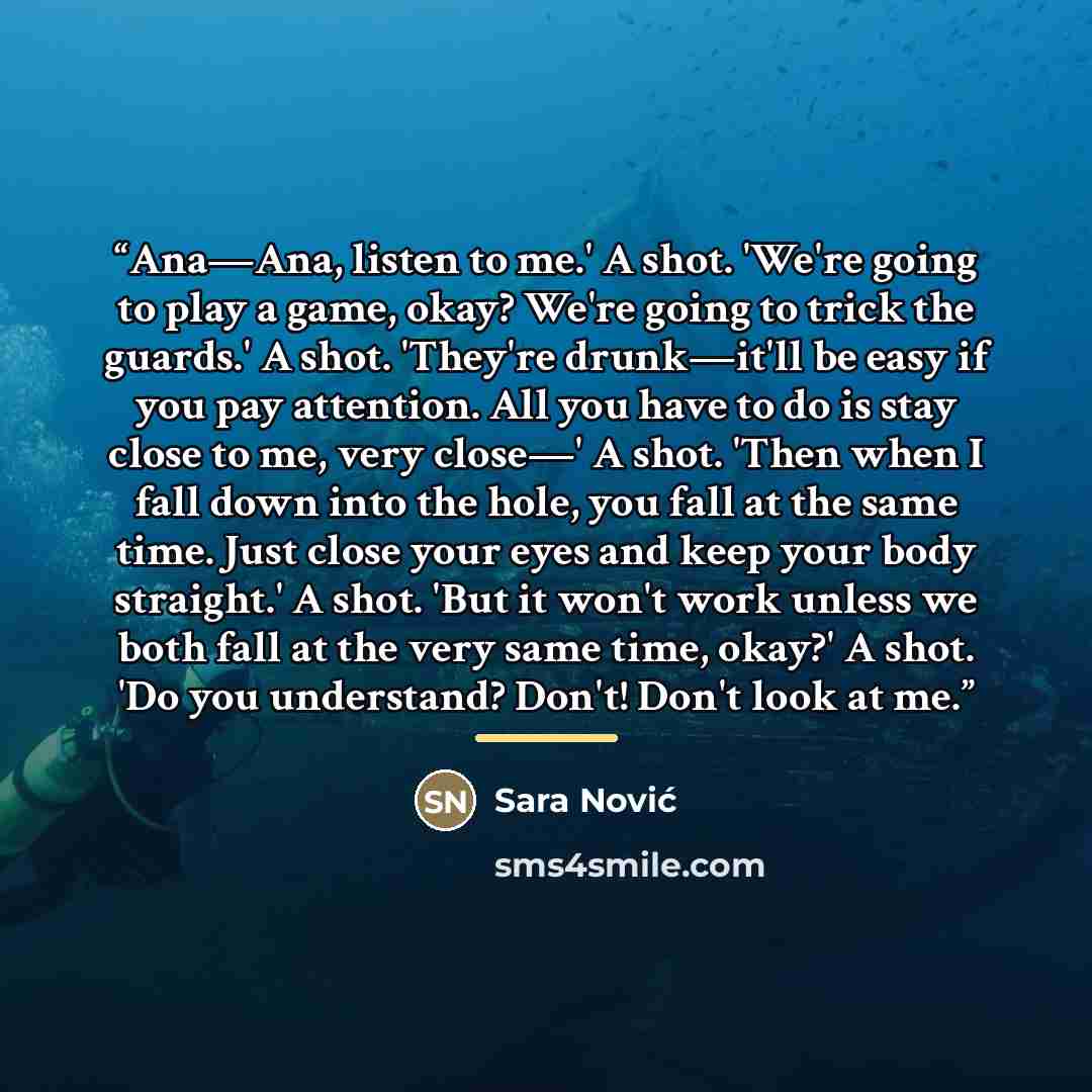 “Ana—Ana, listen to me.' A shot. 'We're going to play a game, okay? We're going to trick the guards.' A shot. 'They're drunk—it'll be easy if you pay attention. All you have to do is stay close to me, very close—' A shot. 'Then when I fall down into the hole, you fall at the same time. Just close…” quote by Sara Nović