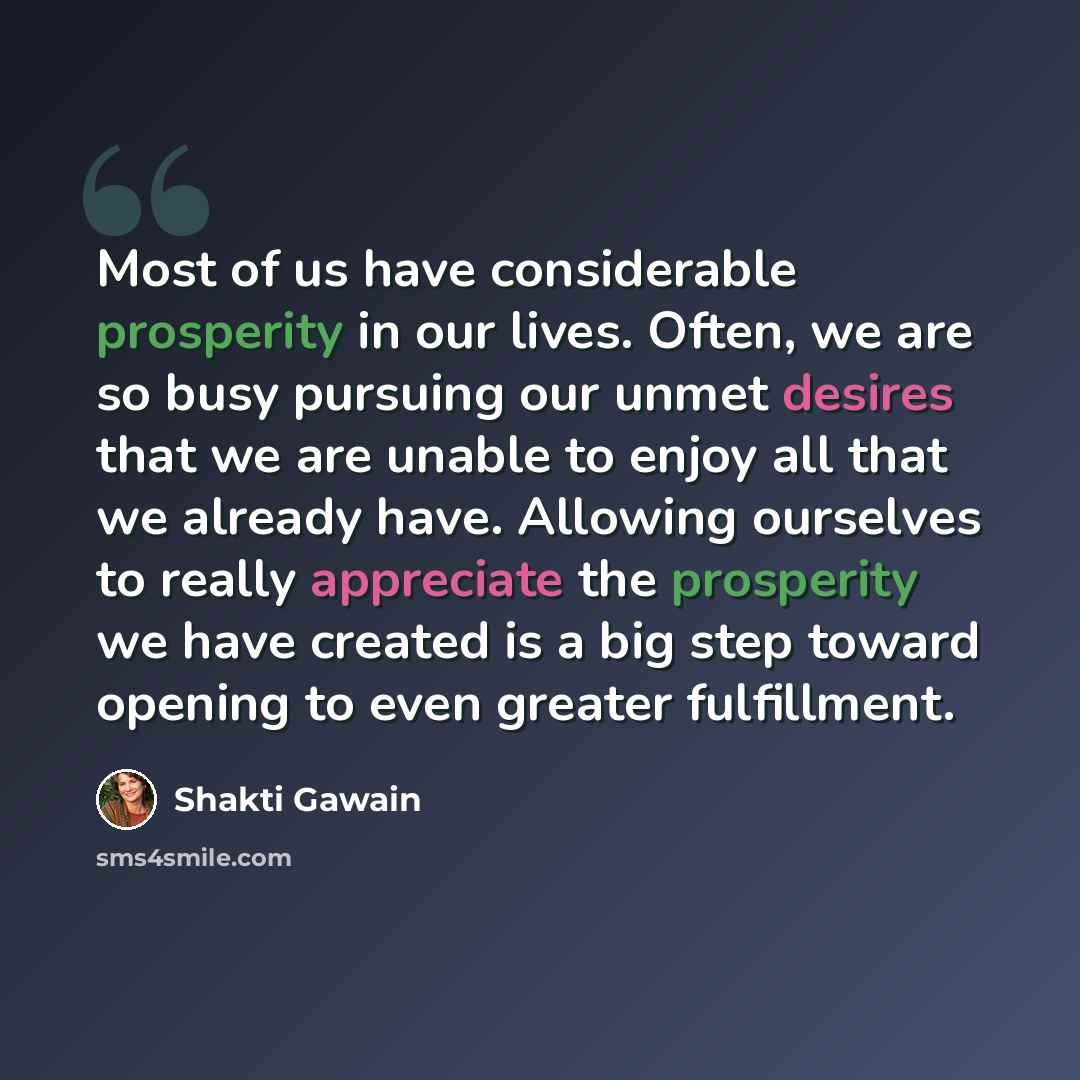 “Most of us have considerable prosperity in our lives. Often, we are so busy pursuing our unmet desires that we are unable to enjoy all that we already have. Allowing ourselves to really appreciate the prosperity we have created is a big step toward opening to even greater fulfillment.” quote by Shakti Gawain
