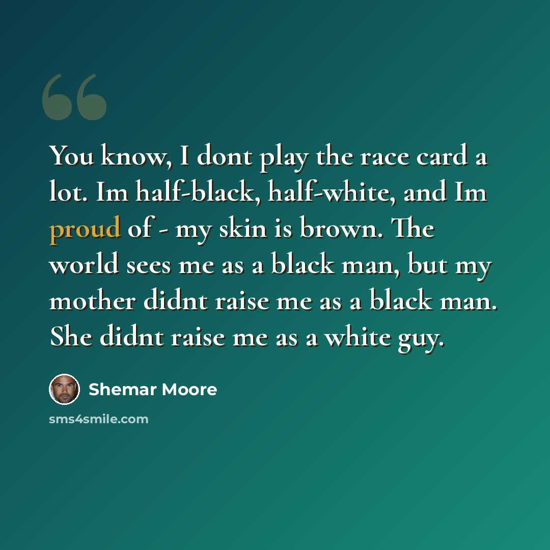 “You know, I dont play the race card a lot. Im half-black, half-white, and Im proud of - my skin is brown. The world sees me as a black man, but my mother didnt raise me as a black man. She didnt raise me as a white guy.” quote by Shemar Moore