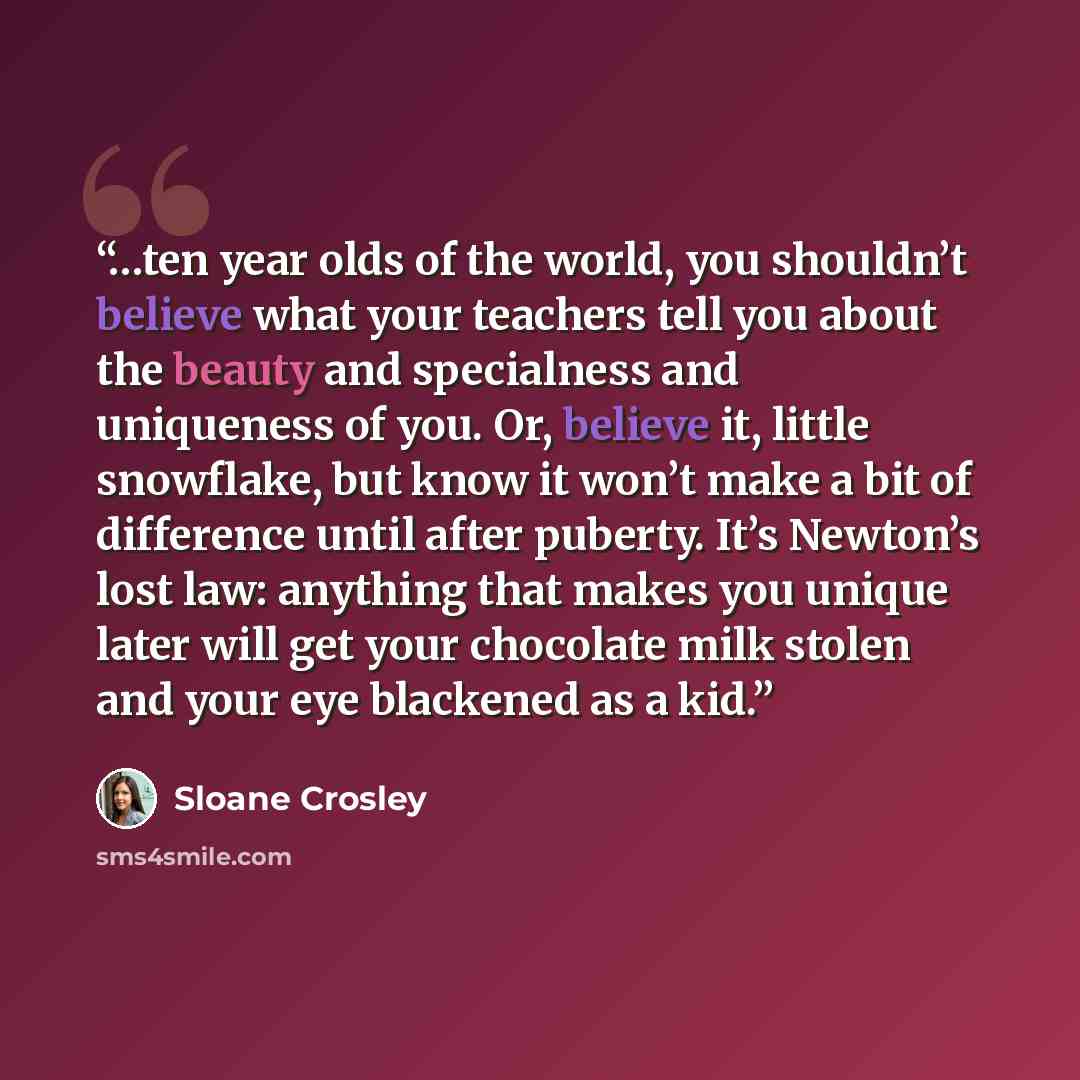 “…ten year olds of the world, you shouldn’t believe what your teachers tell you about the beauty and specialness and uniqueness of you. Or, believe it, little snowflake, but know it won’t make a bit of difference until after puberty. It’s Newton’s lost law: anything that makes you unique later will…” quote by Sloane Crosley