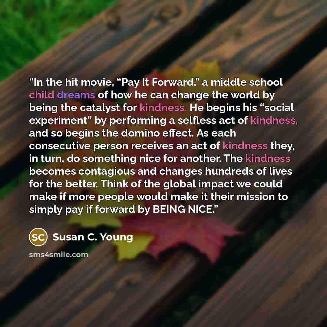 “In the hit movie, “Pay It Forward,” a middle school child dreams of how he can change the world by being the catalyst for kindness. He begins his “social experiment” by performing a selfless act of kindness, and so begins the domino effect. As each consecutive person receives an act of kindness…” quote by Susan C. Young