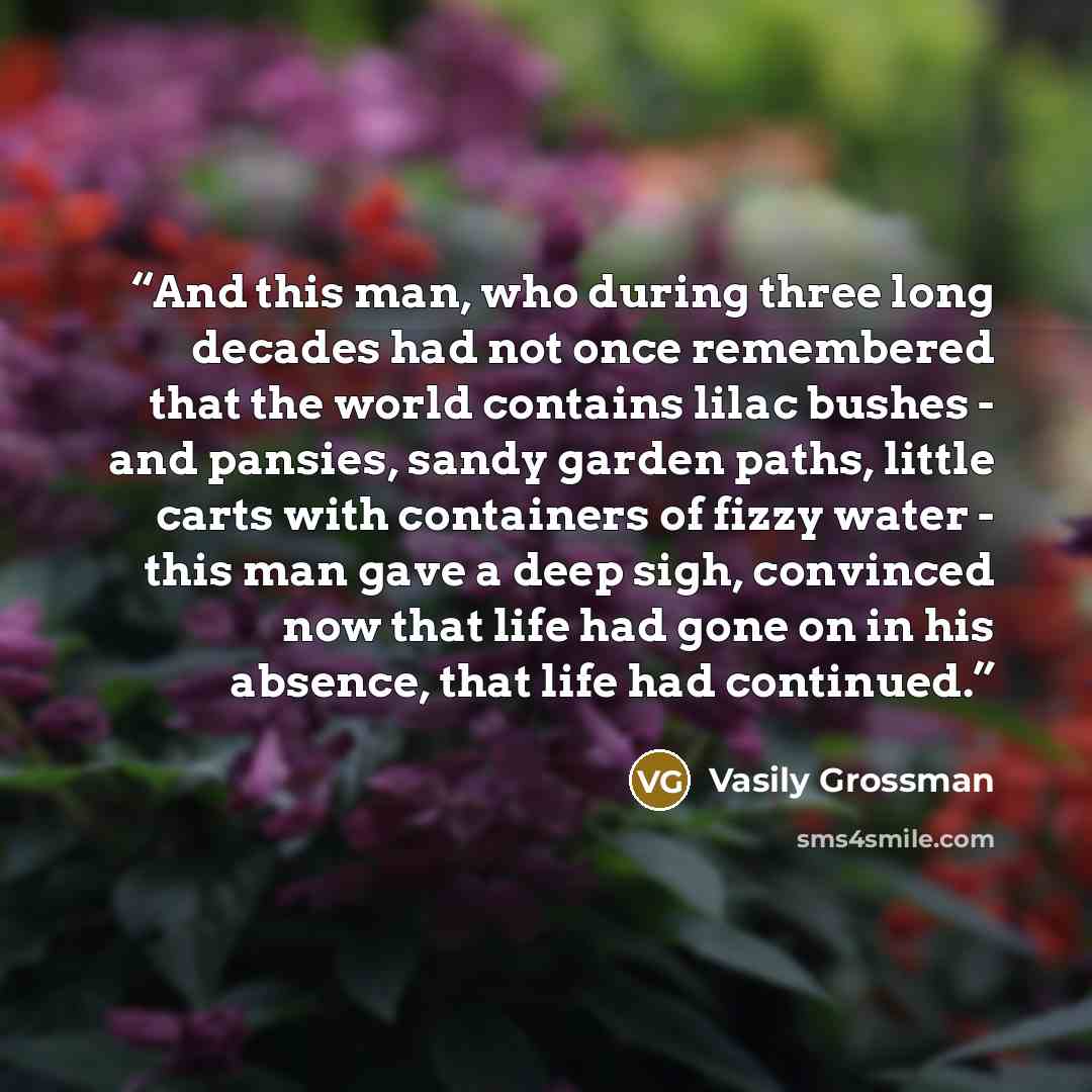 “And this man, who during three long decades had not once remembered that the world contains lilac bushes - and pansies, sandy garden paths, little carts with containers of fizzy water - this man gave a deep sigh, convinced now that life had gone on in his absence, that life had continued.” quote by Vasily Grossman