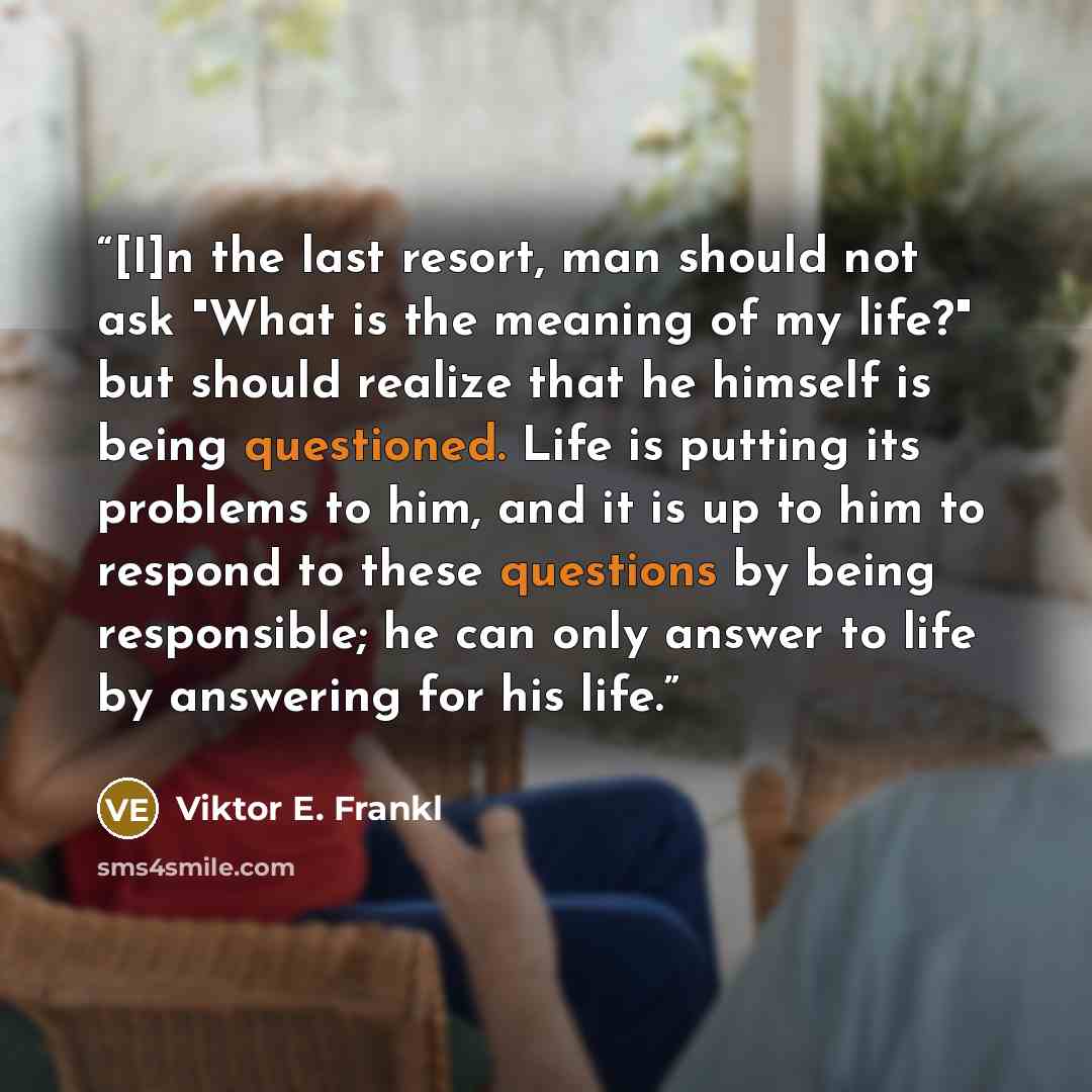 “[I]n the last resort, man should not ask "What is the meaning of my life?" but should realize that he himself is being questioned. Life is putting its problems to him, and it is up to him to respond to these questions by being responsible; he can only answer to life by answering for his life.” quote by Viktor E. Frankl