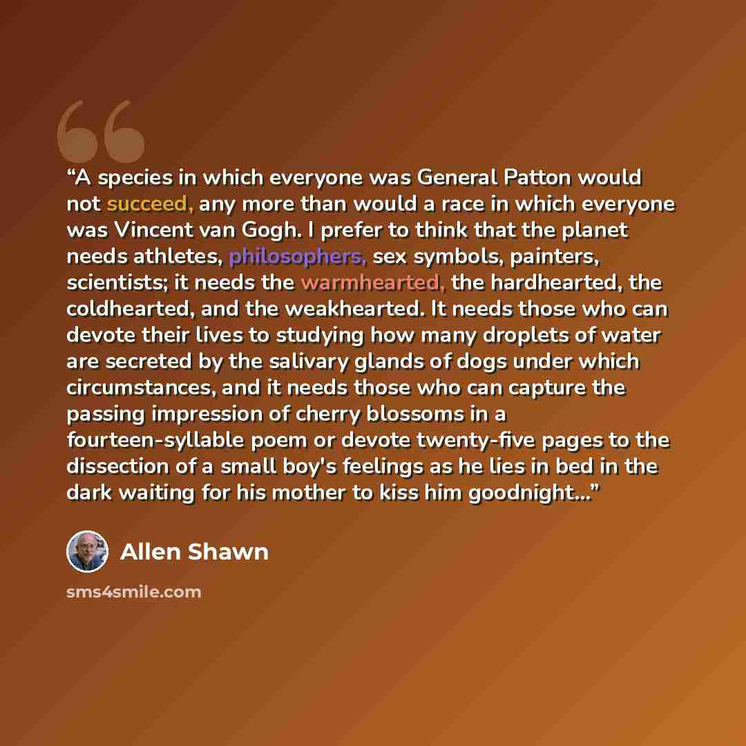 “A species in which everyone was General Patton would not succeed, any more than would a race in which everyone was Vincent van Gogh. I prefer to think that the planet needs athletes, philosophers, sex symbols, painters, scientists; it needs the warmhearted, the hardhearted, the coldhearted, and…” quote by Allen Shawn
