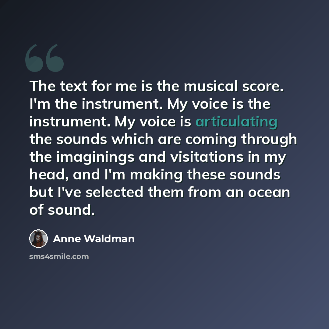 “The text for me is the musical score. I'm the instrument. My voice is the instrument. My voice is articulating the sounds which are coming through the imaginings and visitations in my head, and I'm making these sounds but I've selected them from an ocean of sound.” quote by Anne Waldman