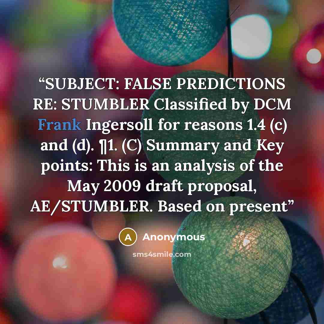 “SUBJECT: FALSE PREDICTIONS RE: STUMBLER Classified by DCM Frank Ingersoll for reasons 1.4 (c) and (d). ¶1. (C) Summary and Key points: This is an analysis of the May 2009 draft proposal, AE/STUMBLER. Based on present” quote by Anonymous