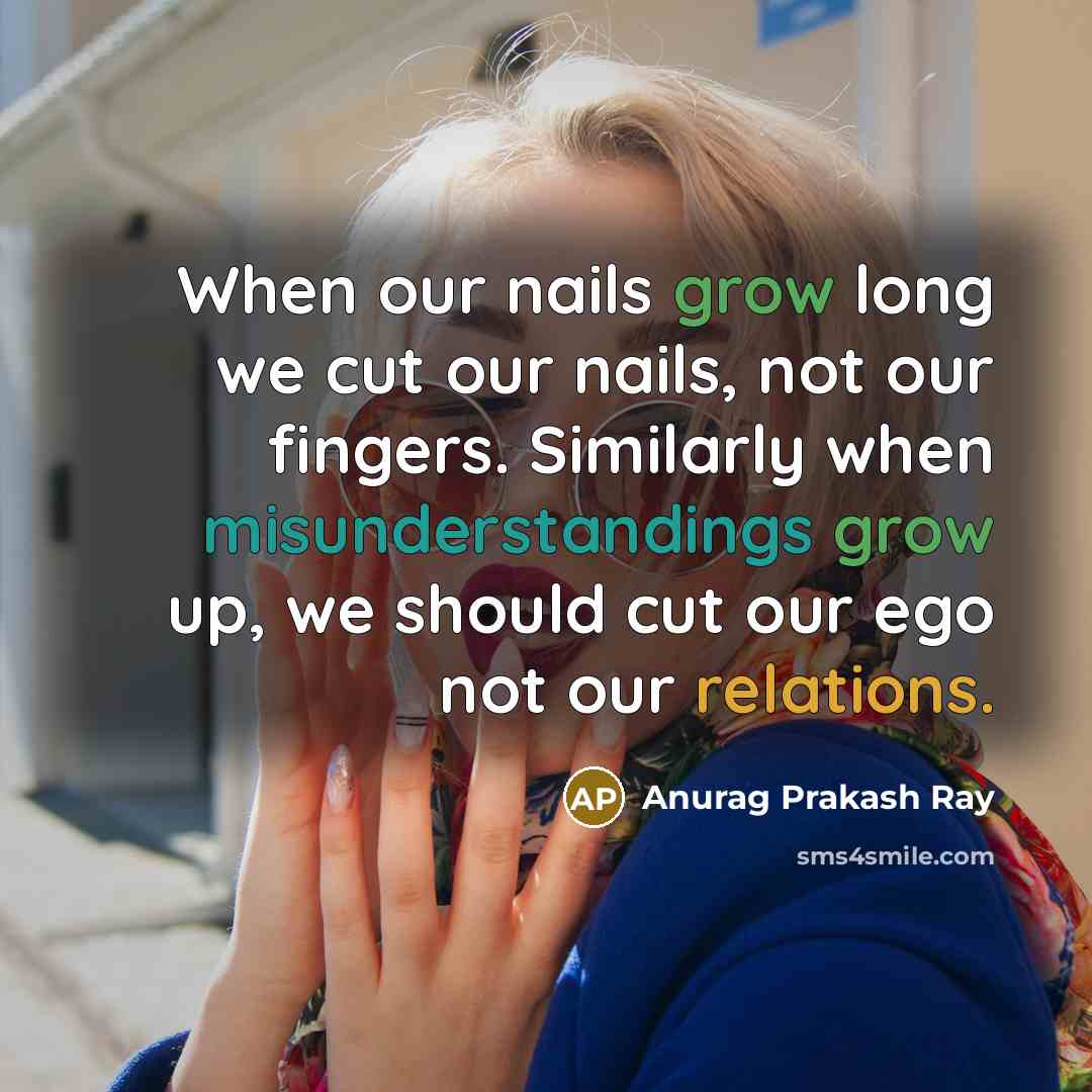 “When our nails grow long we cut our nails, not our fingers. Similarly when misunderstandings grow up, we should cut our ego not our relations.” quote by Anurag Prakash Ray