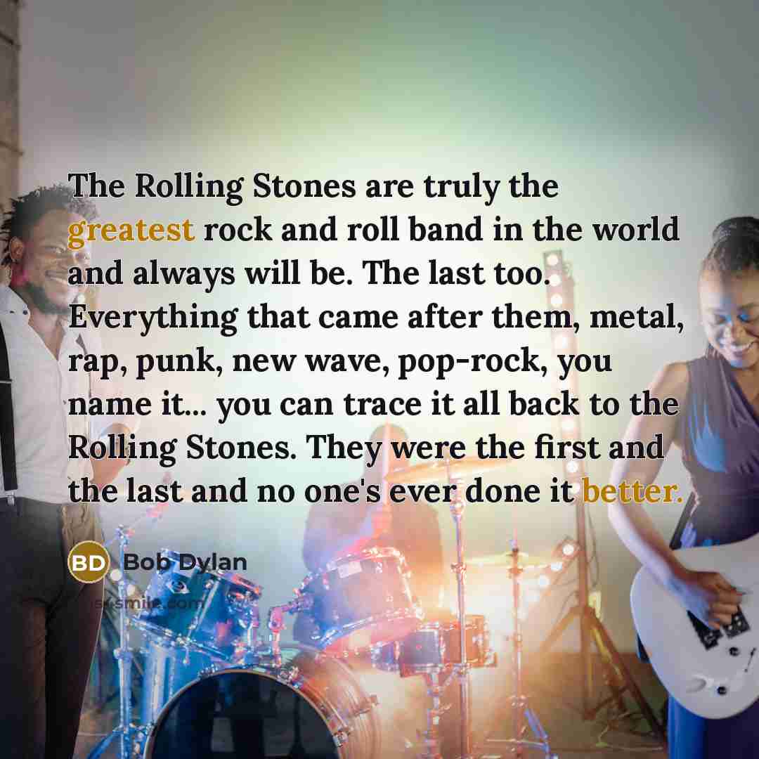 “The Rolling Stones are truly the greatest rock and roll band in the world and always will be. The last too. Everything that came after them, metal, rap, punk, new wave, pop-rock, you name it... you can trace it all back to the Rolling Stones. They were the first and the last and no one's ever done…” quote by Bob Dylan