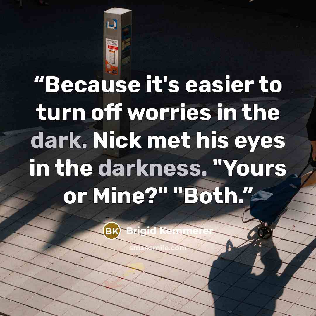 “Because it's easier to turn off worries in the dark. Nick met his eyes in the darkness. "Yours or Mine?" "Both.” quote by Brigid Kemmerer
