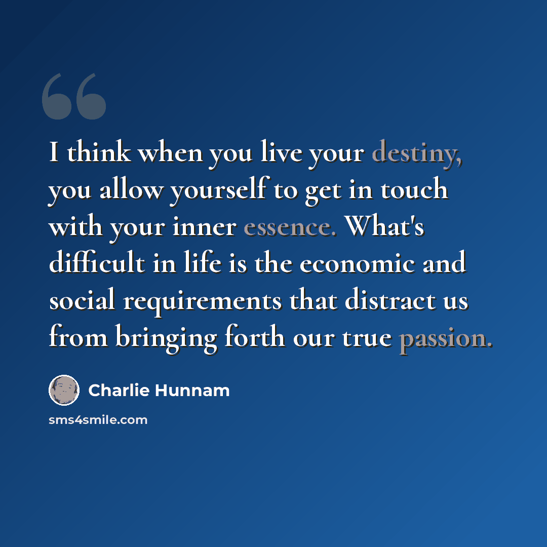 “I think when you live your destiny, you allow yourself to get in touch with your inner essence. What's difficult in life is the economic and social requirements that distract us from bringing forth our true passion.” quote by Charlie Hunnam