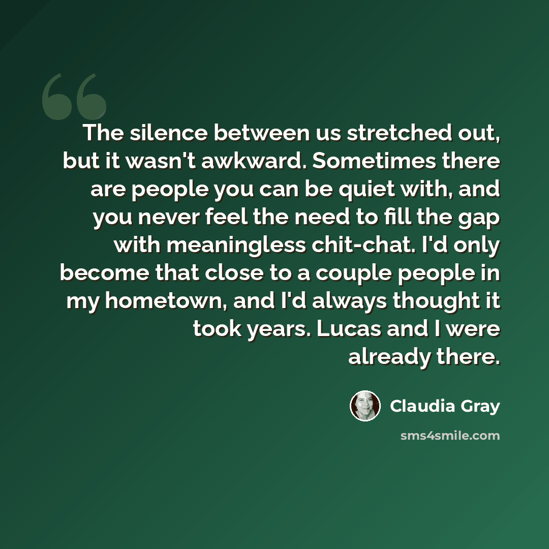 “The silence between us stretched out, but it wasn't awkward. Sometimes there are people you can be quiet with, and you never feel the need to fill the gap with meaningless chit-chat. I'd only become that close to a couple people in my hometown, and I'd always thought it took years. Lucas and I…” quote by Claudia Gray