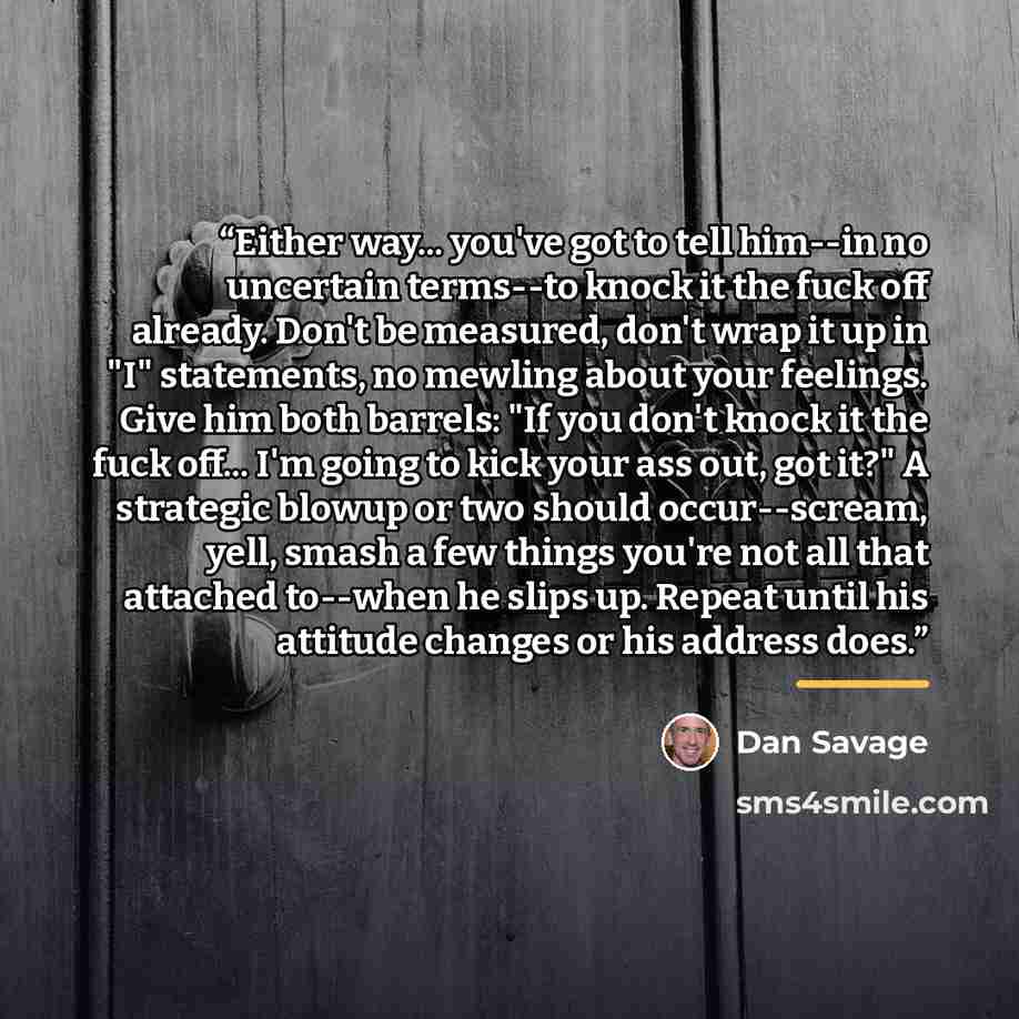 “Either way... you've got to tell him--in no uncertain terms--to knock it the fuck off already. Don't be measured, don't wrap it up in "I" statements, no mewling about your feelings. Give him both barrels: "If you don't knock it the fuck off... I'm going to kick your ass out, got it?" A strategic…” quote by Dan Savage