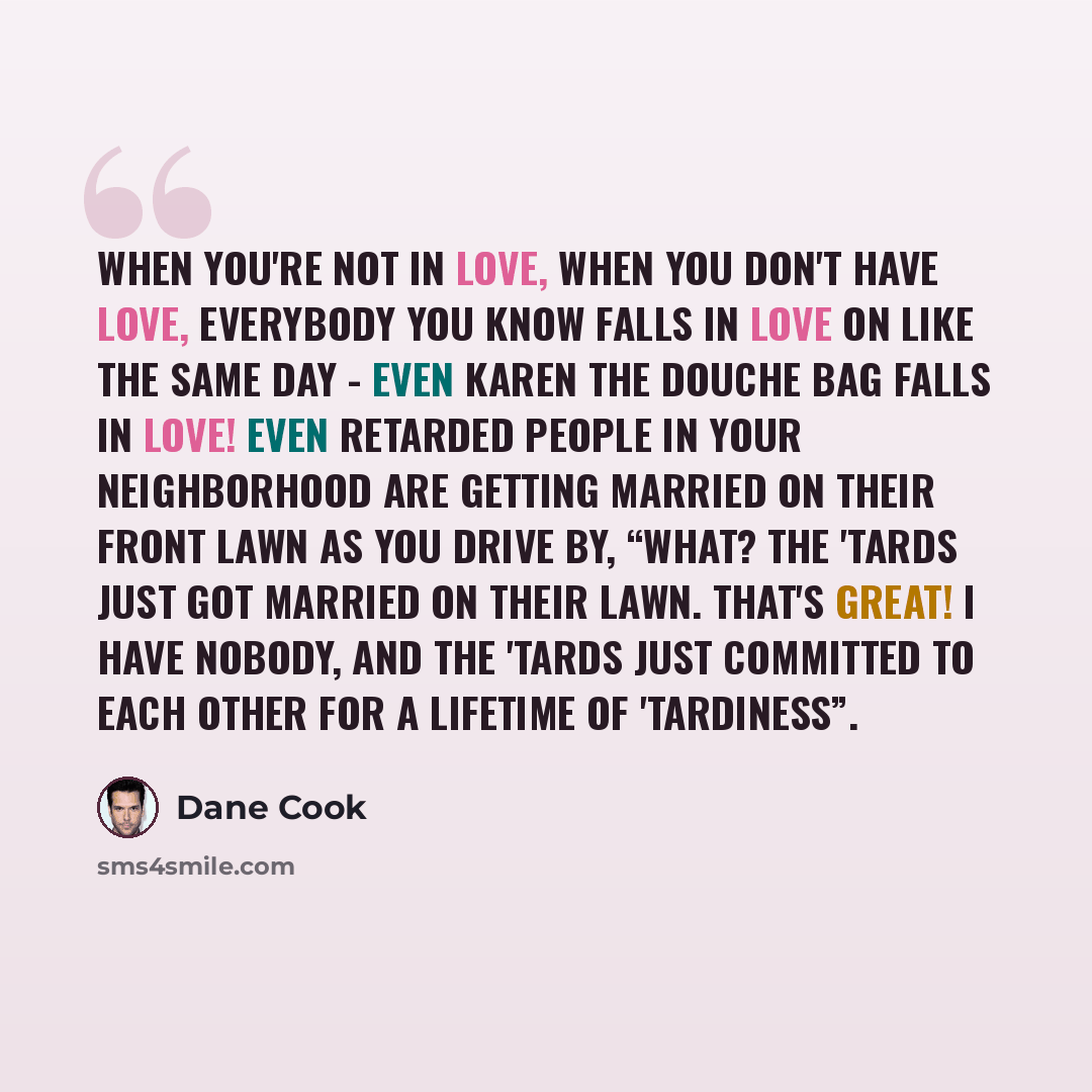 “When you're not in love, when you don't have love, everybody you know falls in love on like the same day - even Karen the douche bag falls in love! Even retarded people in your neighborhood are getting married on their front lawn as you drive by, “What? The 'tards just got married on their lawn…” quote by Dane Cook