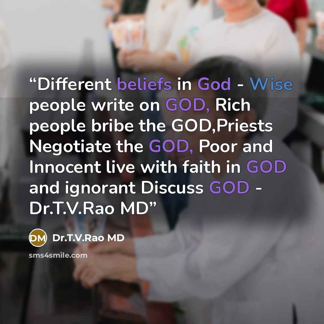 “Different beliefs in God - Wise people write on GOD, Rich people bribe the GOD,Priests Negotiate the GOD, Poor and Innocent live with faith in GOD and ignorant Discuss GOD - Dr.T.V.Rao MD” quote by Dr.T.V.Rao MD