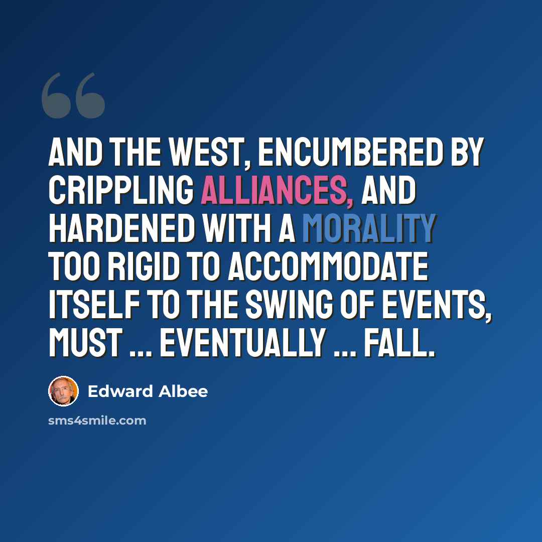 “And the west, encumbered by crippling alliances, and hardened with a morality too rigid to accommodate itself to the swing of events, must … eventually … fall.” quote by Edward Albee