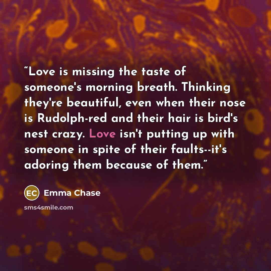 “Love is missing the taste of someone's morning breath. Thinking they're beautiful, even when their nose is Rudolph-red and their hair is bird's nest crazy. Love isn't putting up with someone in spite of their faults--it's adoring them because of them.” quote by Emma Chase