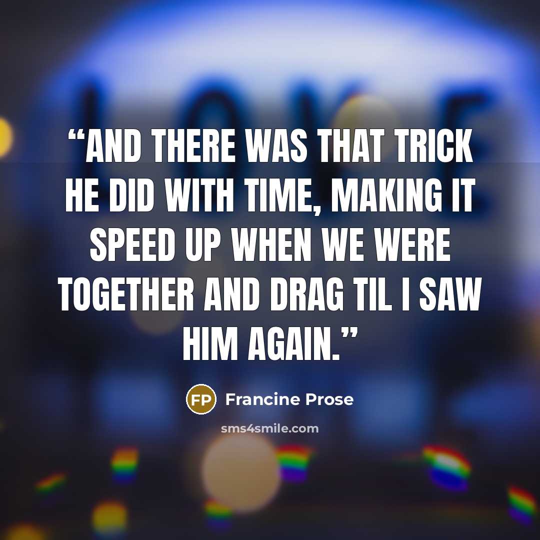“And there was that trick he did with time, making it speed up when we were together and drag til I saw him again.” quote by Francine Prose