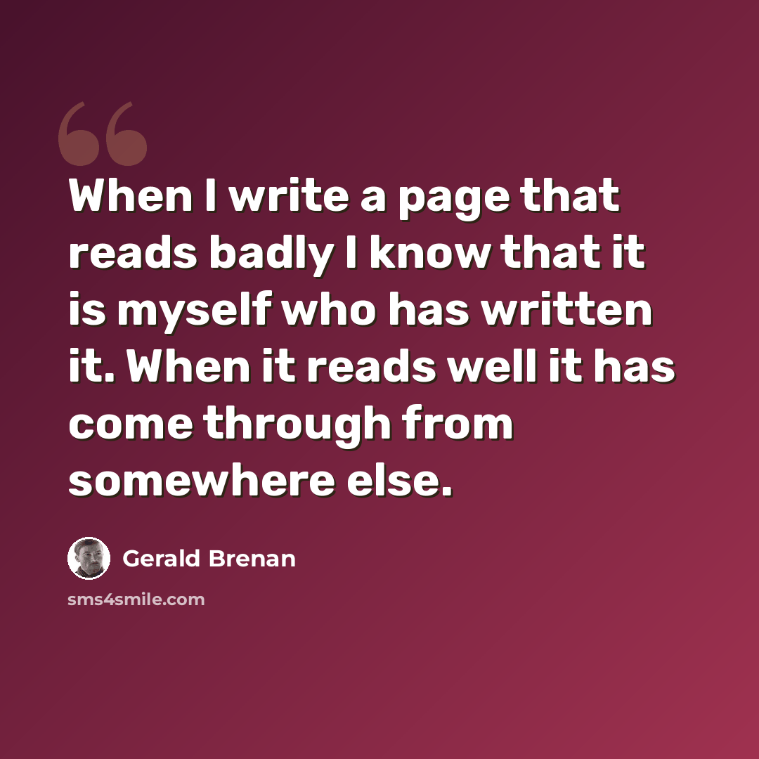 “When I write a page that reads badly I know that it is myself who has written it. When it reads well it has come through from somewhere else.” quote by Gerald Brenan