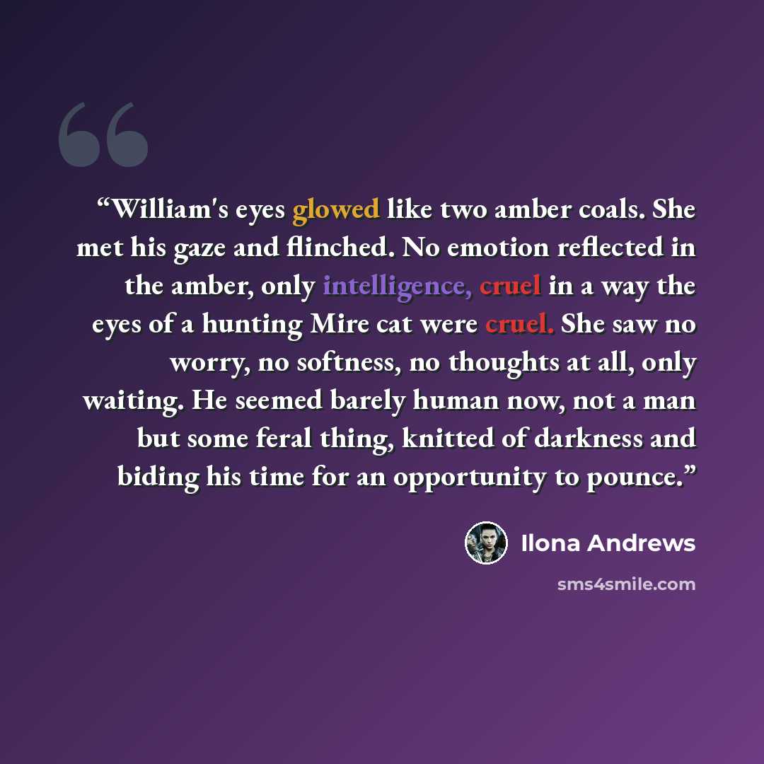 “William's eyes glowed like two amber coals. She met his gaze and flinched. No emotion reflected in the amber, only intelligence, cruel in a way the eyes of a hunting Mire cat were cruel. She saw no worry, no softness, no thoughts at all, only waiting. He seemed barely human now, not a man but some…” quote by Ilona Andrews